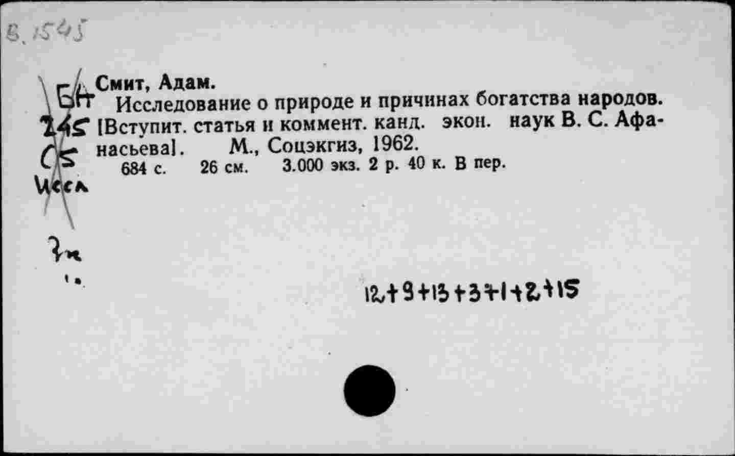 ﻿вч
Смит УК дам,
’ Исследование о природе и причинах богатства народов. [Вступит, статья и коммент, канд. экон, наук В. С. Афанасьева]. М., Соцэкгиз, 1962.
684 с. 26 см. 3.000 экз. 2 р. 40 к. В пер.
1^9+15